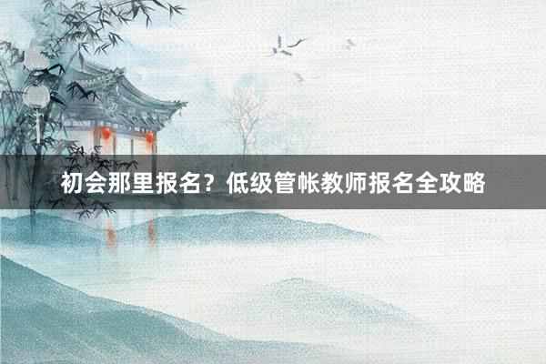 初会那里报名？低级管帐教师报名全攻略