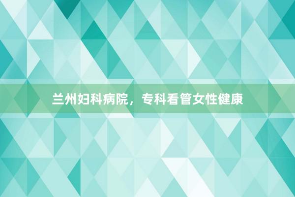 兰州妇科病院，专科看管女性健康