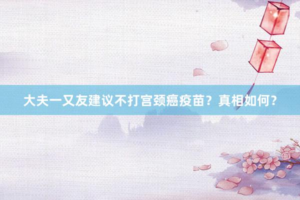 大夫一又友建议不打宫颈癌疫苗？真相如何？